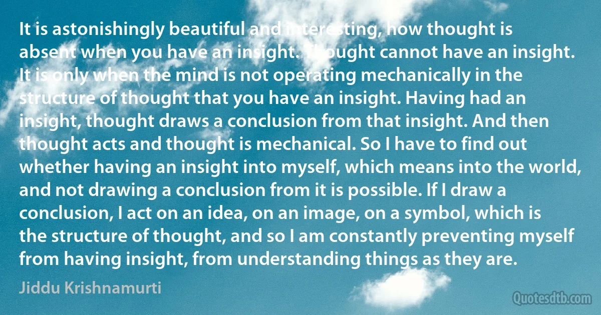 It is astonishingly beautiful and interesting, how thought is absent when you have an insight. Thought cannot have an insight. It is only when the mind is not operating mechanically in the structure of thought that you have an insight. Having had an insight, thought draws a conclusion from that insight. And then thought acts and thought is mechanical. So I have to find out whether having an insight into myself, which means into the world, and not drawing a conclusion from it is possible. If I draw a conclusion, I act on an idea, on an image, on a symbol, which is the structure of thought, and so I am constantly preventing myself from having insight, from understanding things as they are. (Jiddu Krishnamurti)