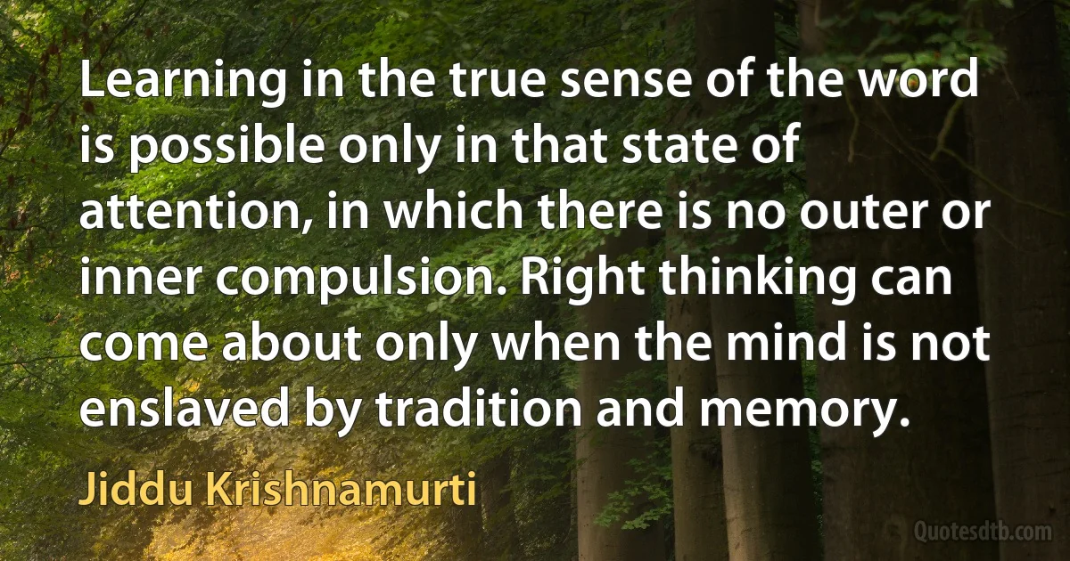 Learning in the true sense of the word is possible only in that state of attention, in which there is no outer or inner compulsion. Right thinking can come about only when the mind is not enslaved by tradition and memory. (Jiddu Krishnamurti)