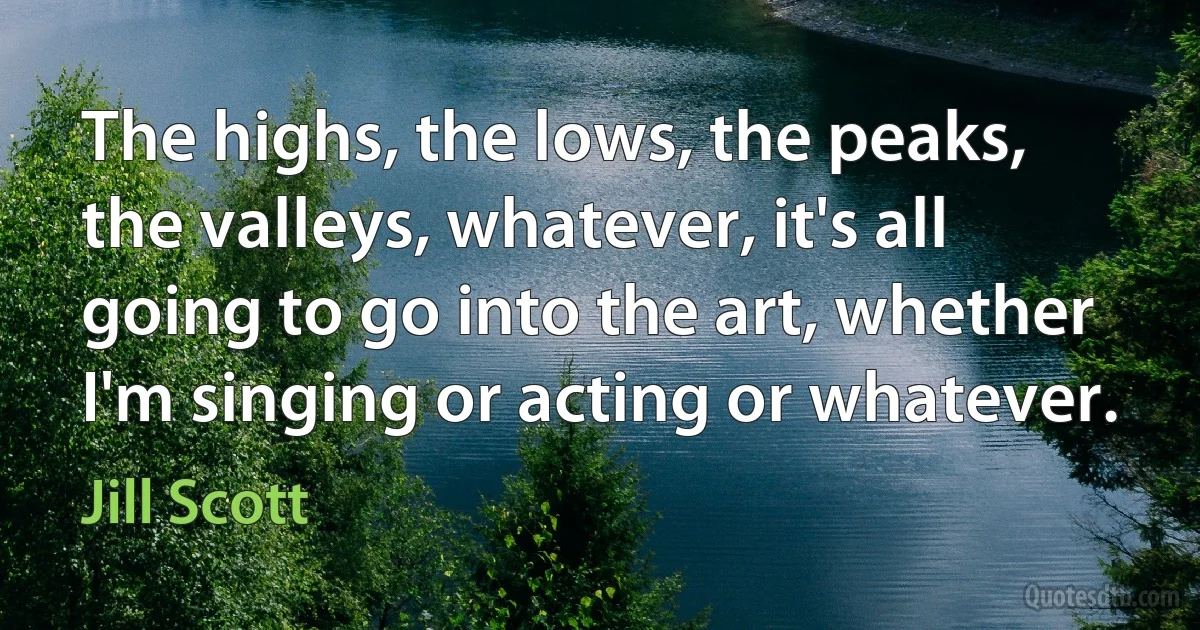 The highs, the lows, the peaks, the valleys, whatever, it's all going to go into the art, whether I'm singing or acting or whatever. (Jill Scott)