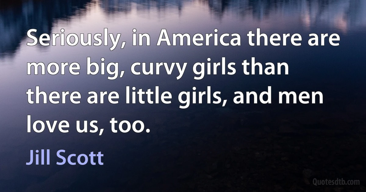 Seriously, in America there are more big, curvy girls than there are little girls, and men love us, too. (Jill Scott)