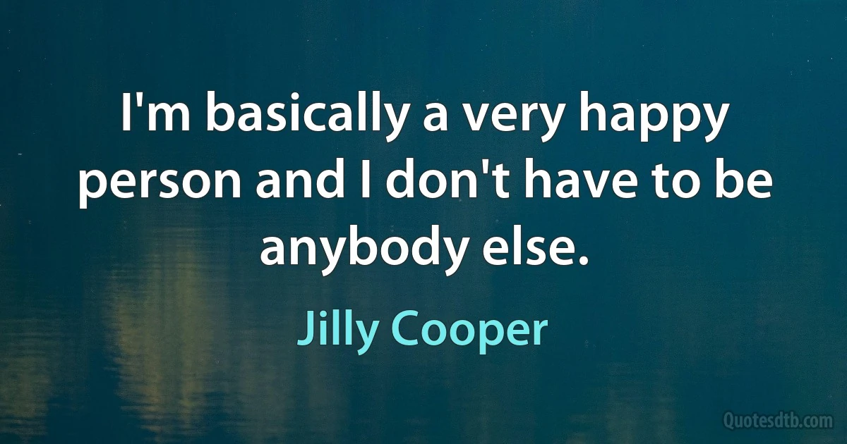 I'm basically a very happy person and I don't have to be anybody else. (Jilly Cooper)