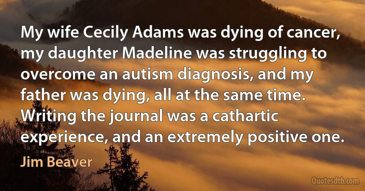 My wife Cecily Adams was dying of cancer, my daughter Madeline was struggling to overcome an autism diagnosis, and my father was dying, all at the same time. Writing the journal was a cathartic experience, and an extremely positive one. (Jim Beaver)