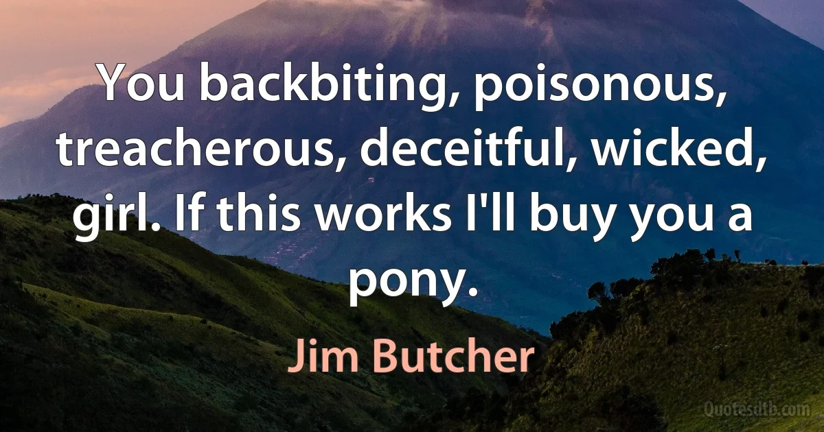 You backbiting, poisonous, treacherous, deceitful, wicked, girl. If this works I'll buy you a pony. (Jim Butcher)