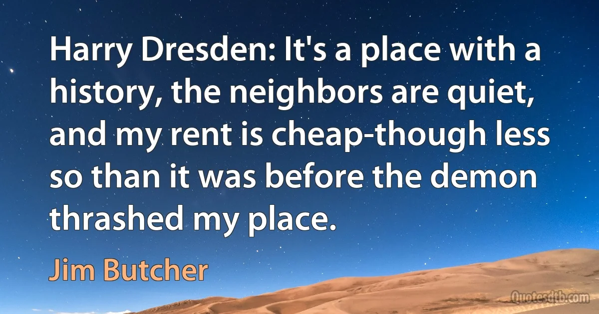 Harry Dresden: It's a place with a history, the neighbors are quiet, and my rent is cheap-though less so than it was before the demon thrashed my place. (Jim Butcher)