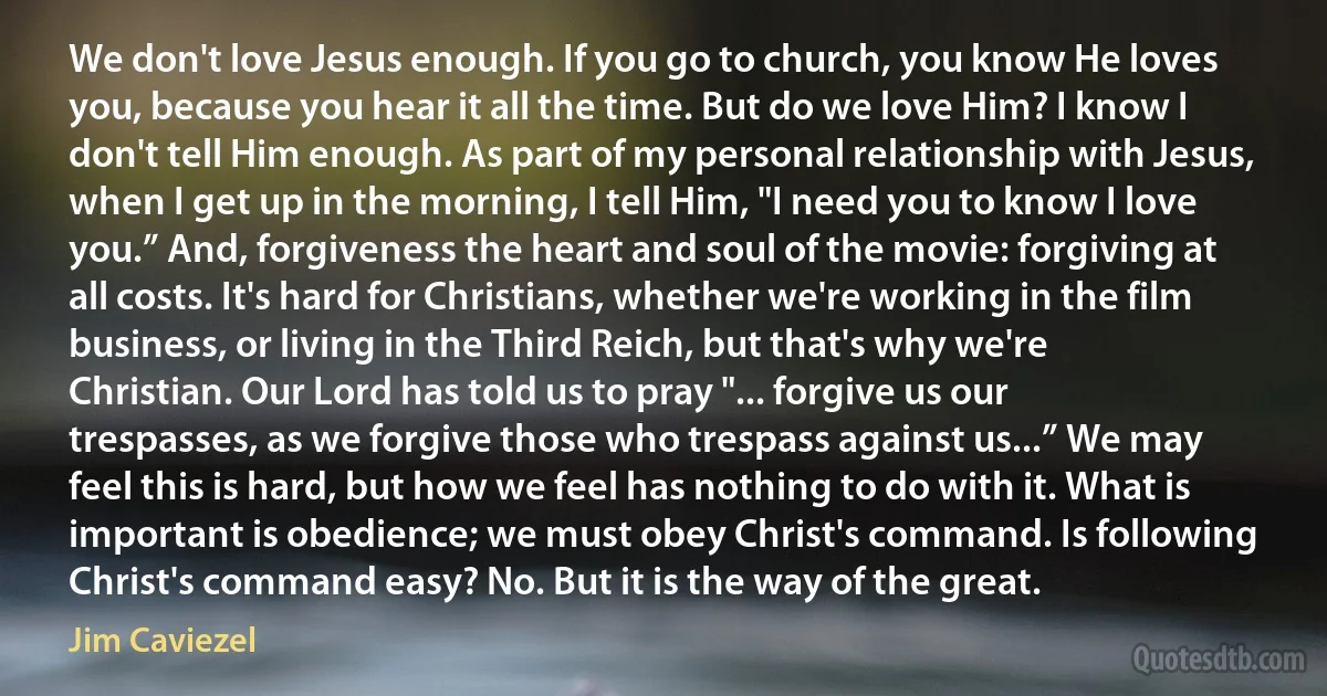 We don't love Jesus enough. If you go to church, you know He loves you, because you hear it all the time. But do we love Him? I know I don't tell Him enough. As part of my personal relationship with Jesus, when I get up in the morning, I tell Him, "I need you to know I love you.” And, forgiveness the heart and soul of the movie: forgiving at all costs. It's hard for Christians, whether we're working in the film business, or living in the Third Reich, but that's why we're Christian. Our Lord has told us to pray "... forgive us our trespasses, as we forgive those who trespass against us...” We may feel this is hard, but how we feel has nothing to do with it. What is important is obedience; we must obey Christ's command. Is following Christ's command easy? No. But it is the way of the great. (Jim Caviezel)