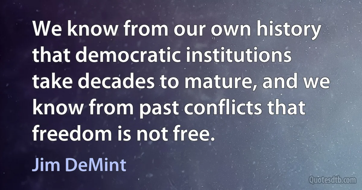 We know from our own history that democratic institutions take decades to mature, and we know from past conflicts that freedom is not free. (Jim DeMint)