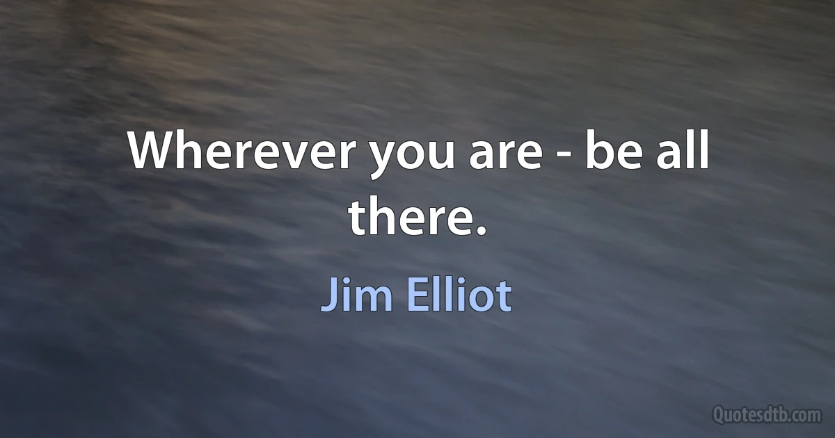 Wherever you are - be all there. (Jim Elliot)