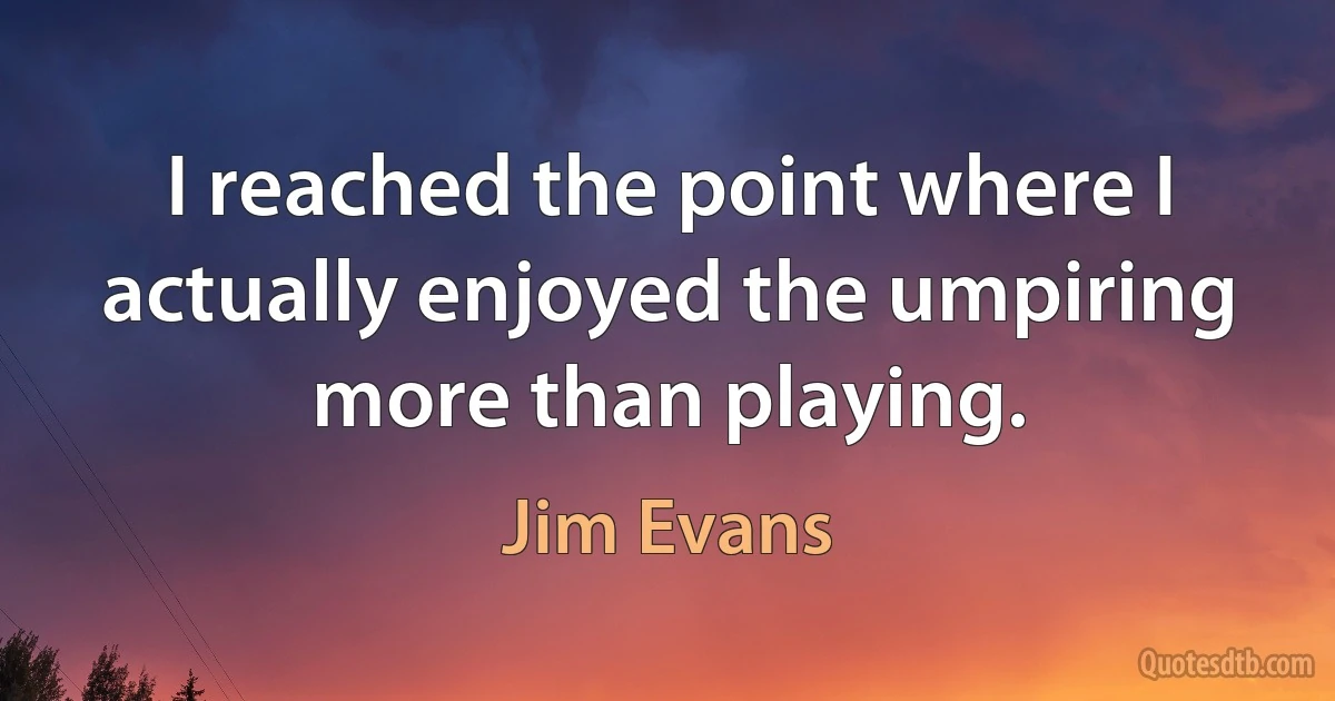 I reached the point where I actually enjoyed the umpiring more than playing. (Jim Evans)