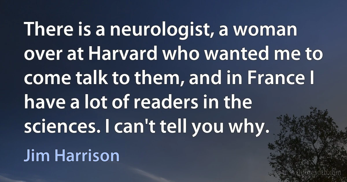 There is a neurologist, a woman over at Harvard who wanted me to come talk to them, and in France I have a lot of readers in the sciences. I can't tell you why. (Jim Harrison)