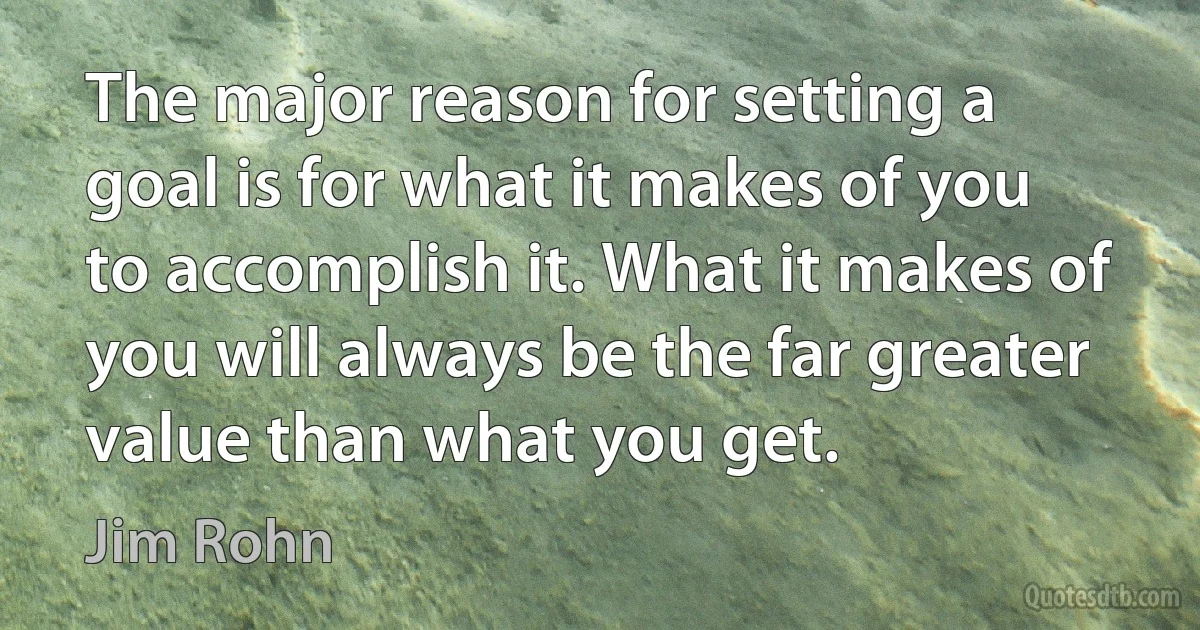 The major reason for setting a goal is for what it makes of you to accomplish it. What it makes of you will always be the far greater value than what you get. (Jim Rohn)