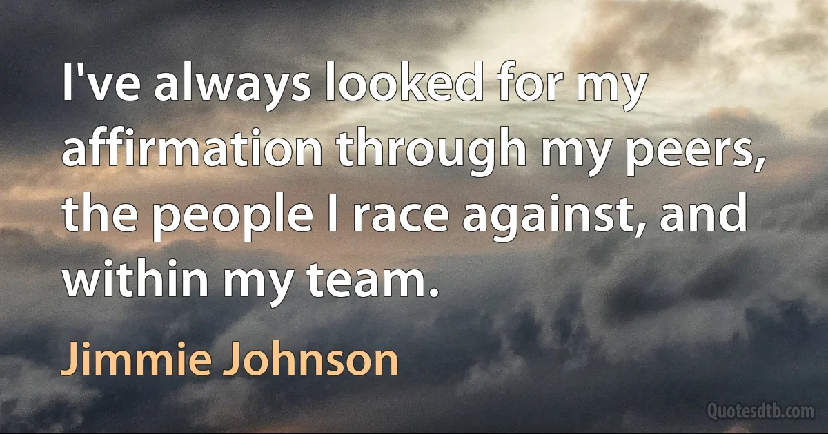 I've always looked for my affirmation through my peers, the people I race against, and within my team. (Jimmie Johnson)