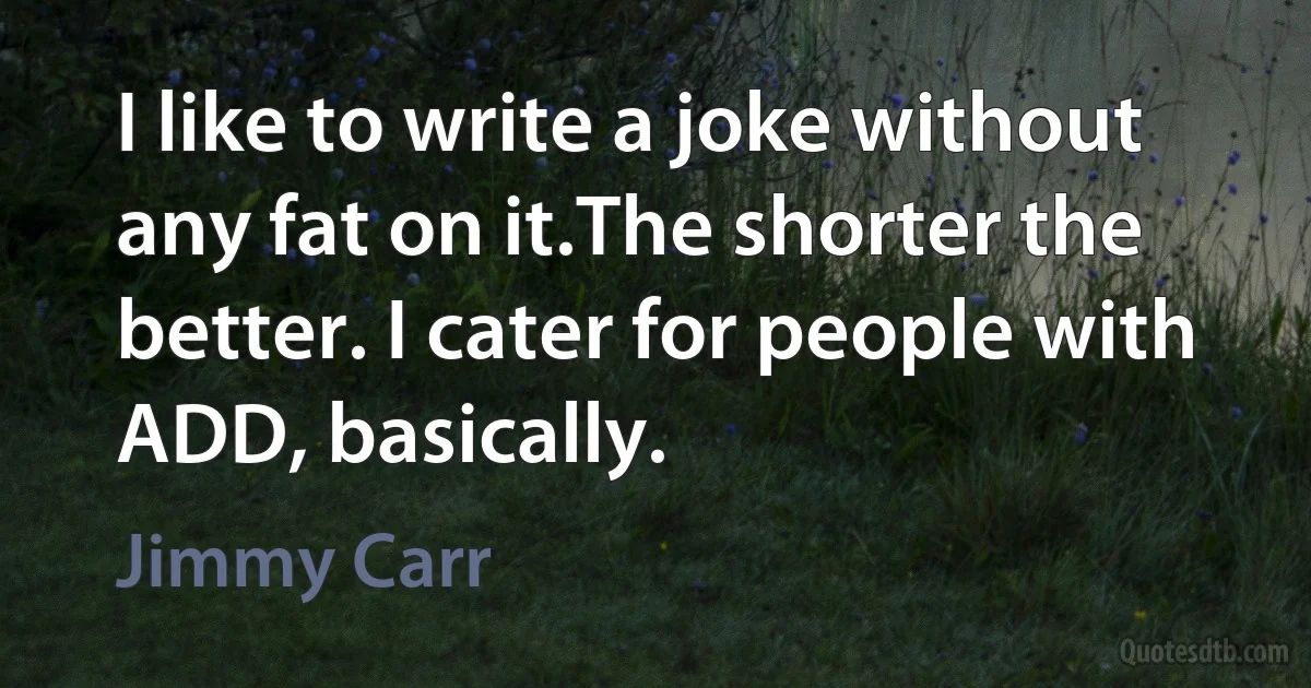 I like to write a joke without any fat on it.The shorter the better. I cater for people with ADD, basically. (Jimmy Carr)