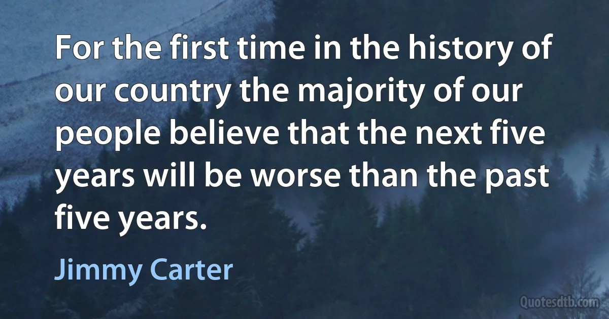 For the first time in the history of our country the majority of our people believe that the next five years will be worse than the past five years. (Jimmy Carter)