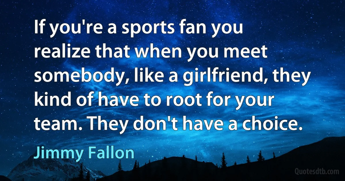 If you're a sports fan you realize that when you meet somebody, like a girlfriend, they kind of have to root for your team. They don't have a choice. (Jimmy Fallon)