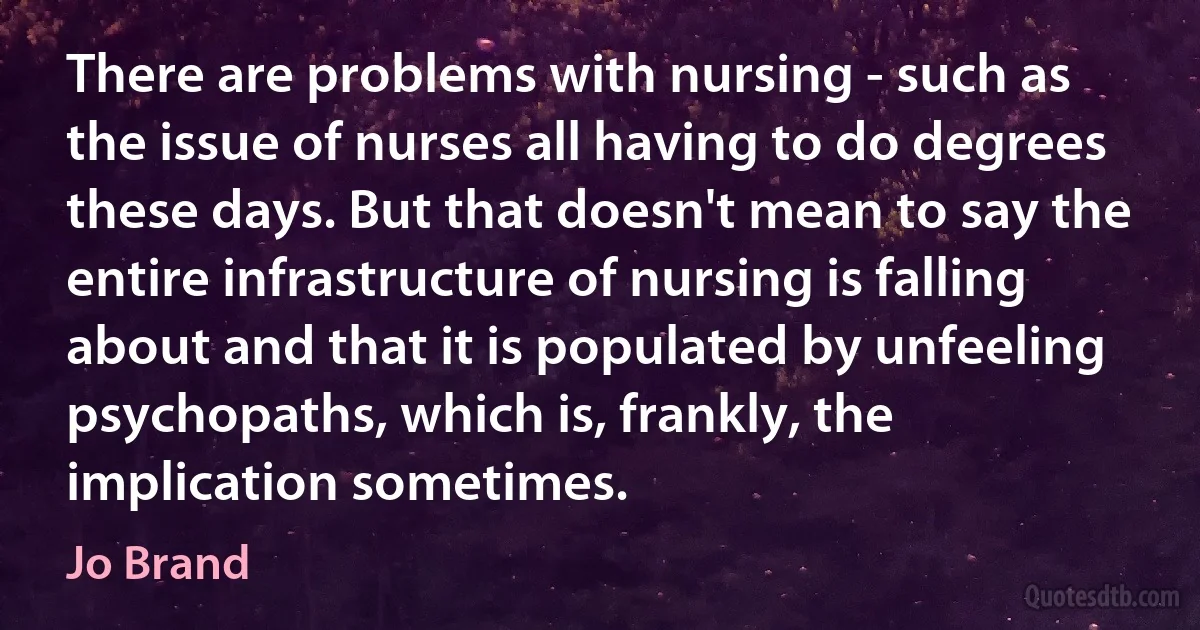 There are problems with nursing - such as the issue of nurses all having to do degrees these days. But that doesn't mean to say the entire infrastructure of nursing is falling about and that it is populated by unfeeling psychopaths, which is, frankly, the implication sometimes. (Jo Brand)