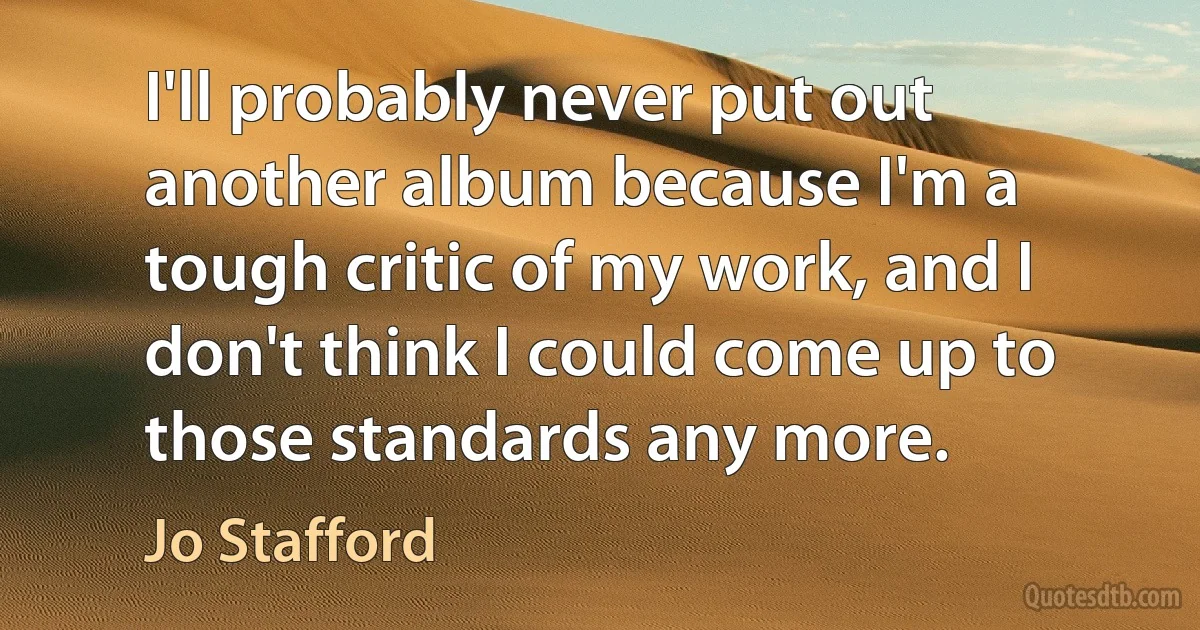 I'll probably never put out another album because I'm a tough critic of my work, and I don't think I could come up to those standards any more. (Jo Stafford)