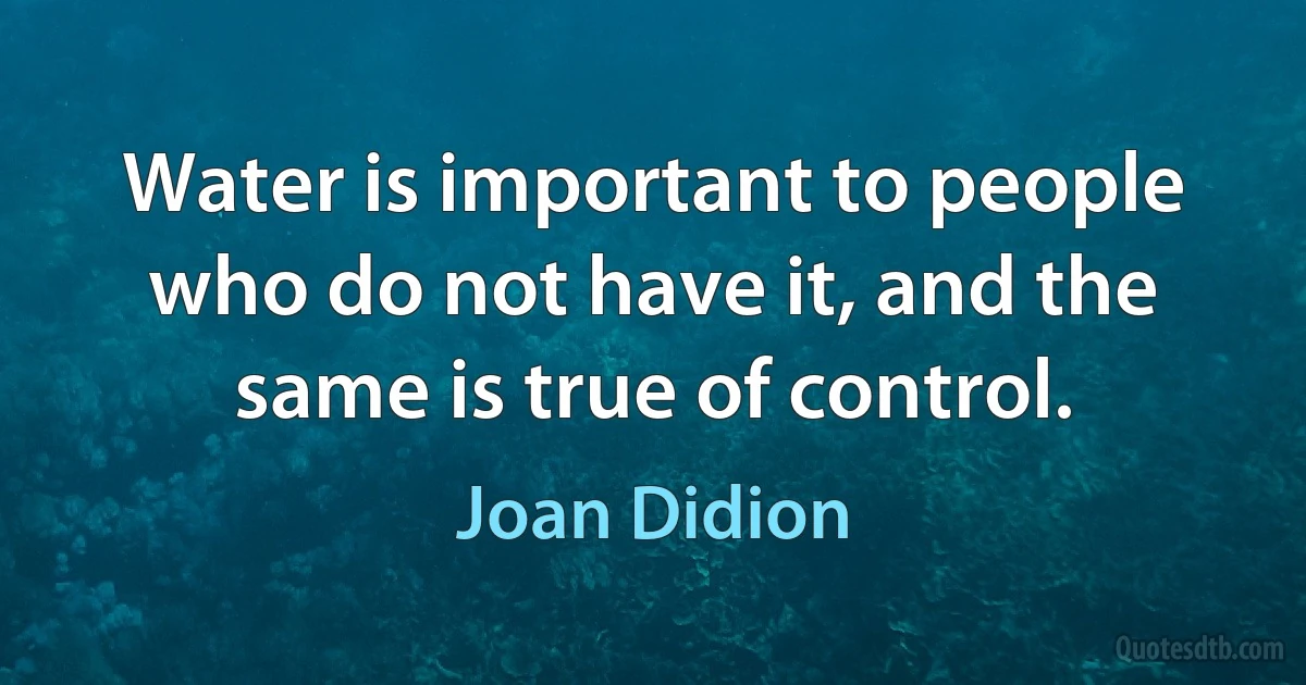 Water is important to people who do not have it, and the same is true of control. (Joan Didion)