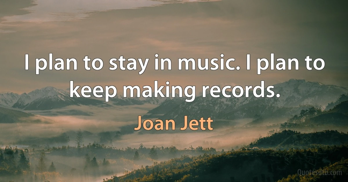 I plan to stay in music. I plan to keep making records. (Joan Jett)