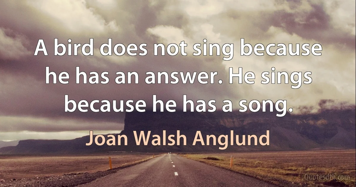 A bird does not sing because he has an answer. He sings because he has a song. (Joan Walsh Anglund)