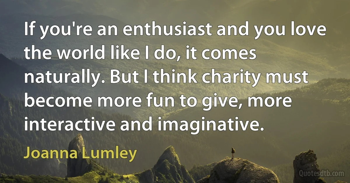 If you're an enthusiast and you love the world like I do, it comes naturally. But I think charity must become more fun to give, more interactive and imaginative. (Joanna Lumley)