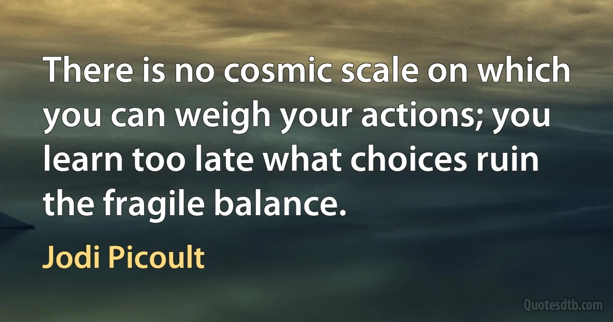 There is no cosmic scale on which you can weigh your actions; you learn too late what choices ruin the fragile balance. (Jodi Picoult)