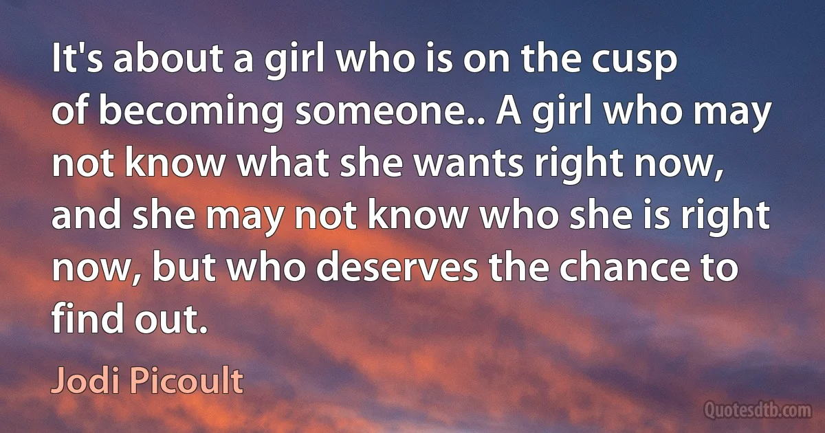 It's about a girl who is on the cusp of becoming someone.. A girl who may not know what she wants right now, and she may not know who she is right now, but who deserves the chance to find out. (Jodi Picoult)