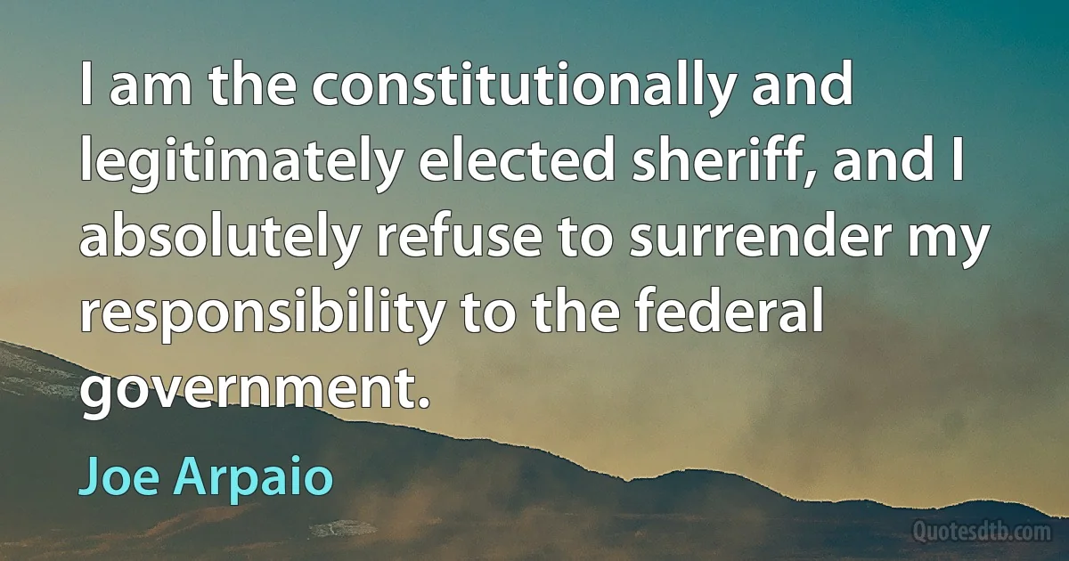 I am the constitutionally and legitimately elected sheriff, and I absolutely refuse to surrender my responsibility to the federal government. (Joe Arpaio)