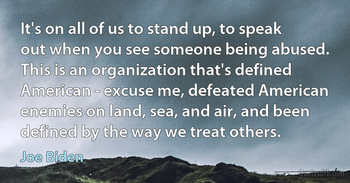 It's on all of us to stand up, to speak out when you see someone being abused. This is an organization that's defined American - excuse me, defeated American enemies on land, sea, and air, and been defined by the way we treat others. (Joe Biden)