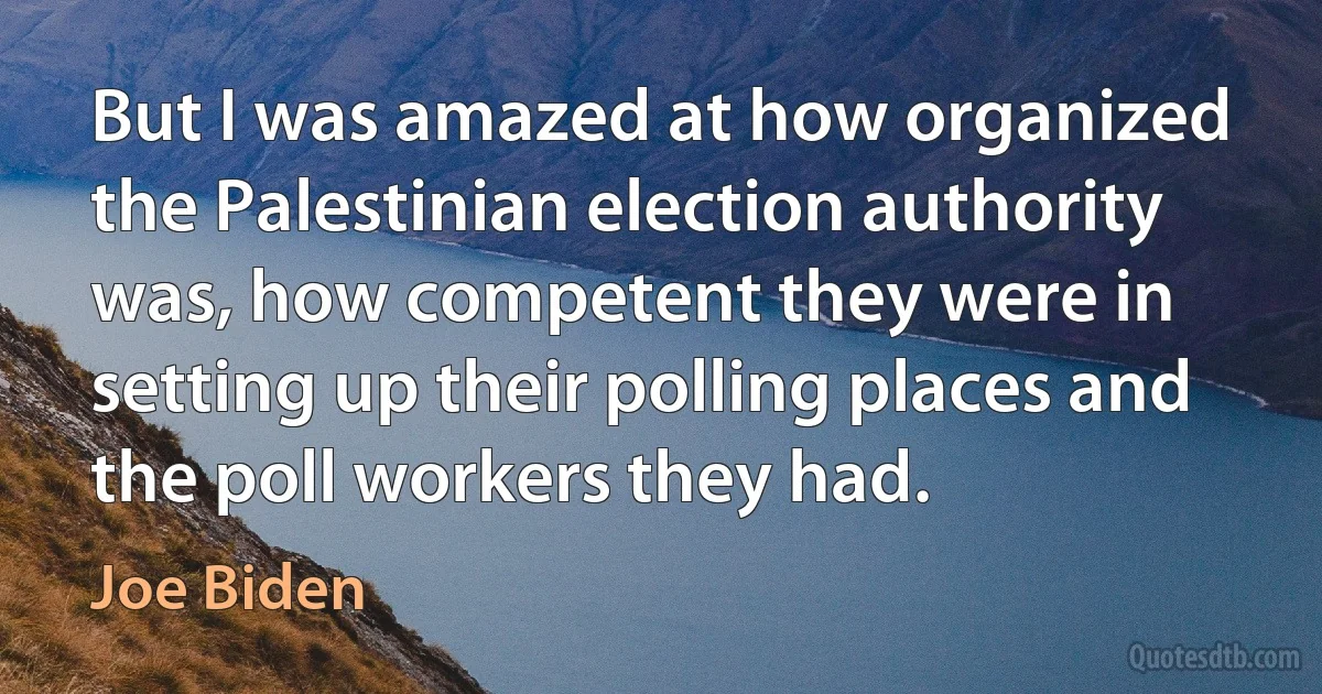 But I was amazed at how organized the Palestinian election authority was, how competent they were in setting up their polling places and the poll workers they had. (Joe Biden)