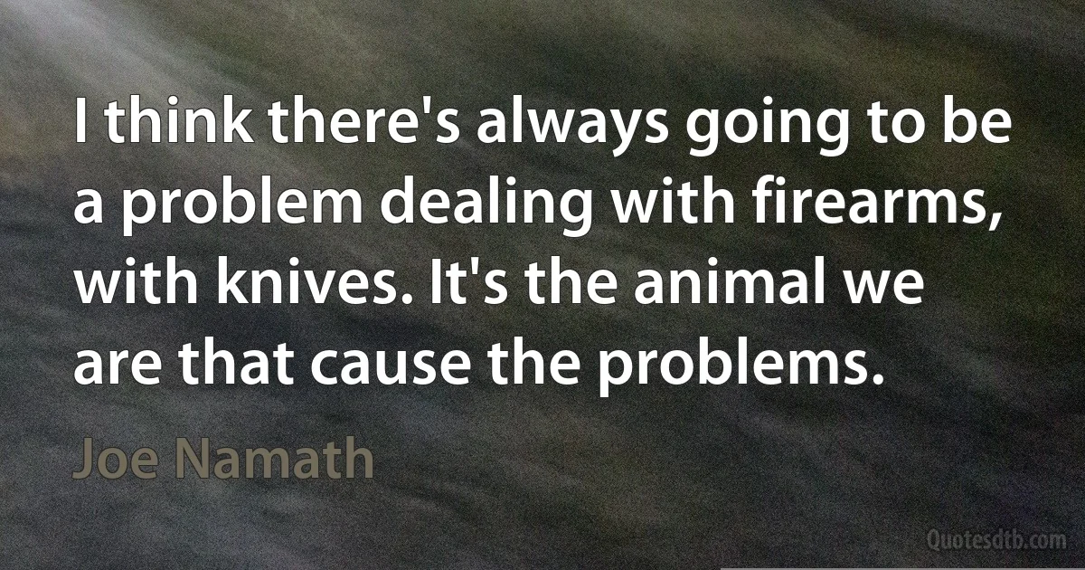 I think there's always going to be a problem dealing with firearms, with knives. It's the animal we are that cause the problems. (Joe Namath)