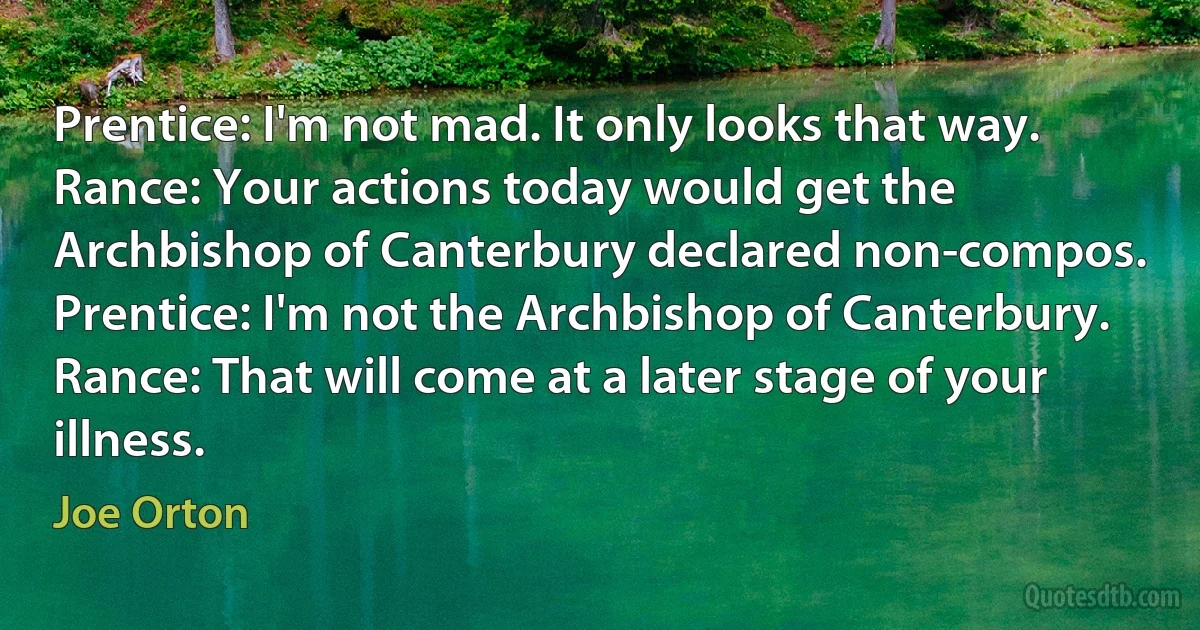 Prentice: I'm not mad. It only looks that way.
Rance: Your actions today would get the Archbishop of Canterbury declared non-compos.
Prentice: I'm not the Archbishop of Canterbury.
Rance: That will come at a later stage of your illness. (Joe Orton)