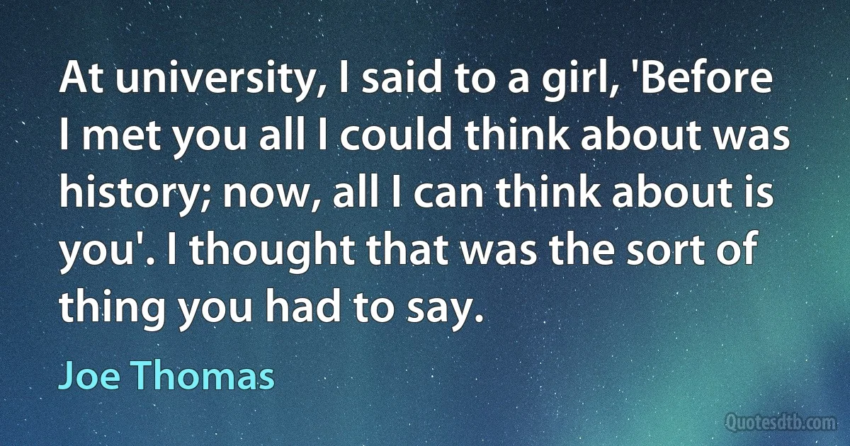 At university, I said to a girl, 'Before I met you all I could think about was history; now, all I can think about is you'. I thought that was the sort of thing you had to say. (Joe Thomas)