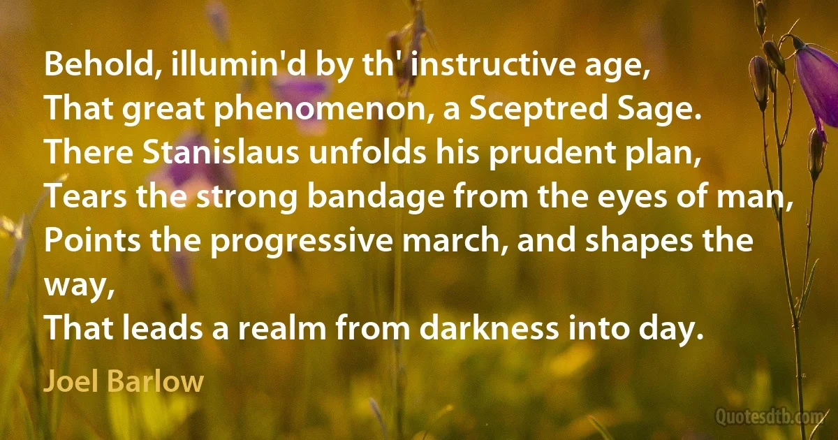 Behold, illumin'd by th' instructive age,
That great phenomenon, a Sceptred Sage.
There Stanislaus unfolds his prudent plan,
Tears the strong bandage from the eyes of man,
Points the progressive march, and shapes the way,
That leads a realm from darkness into day. (Joel Barlow)