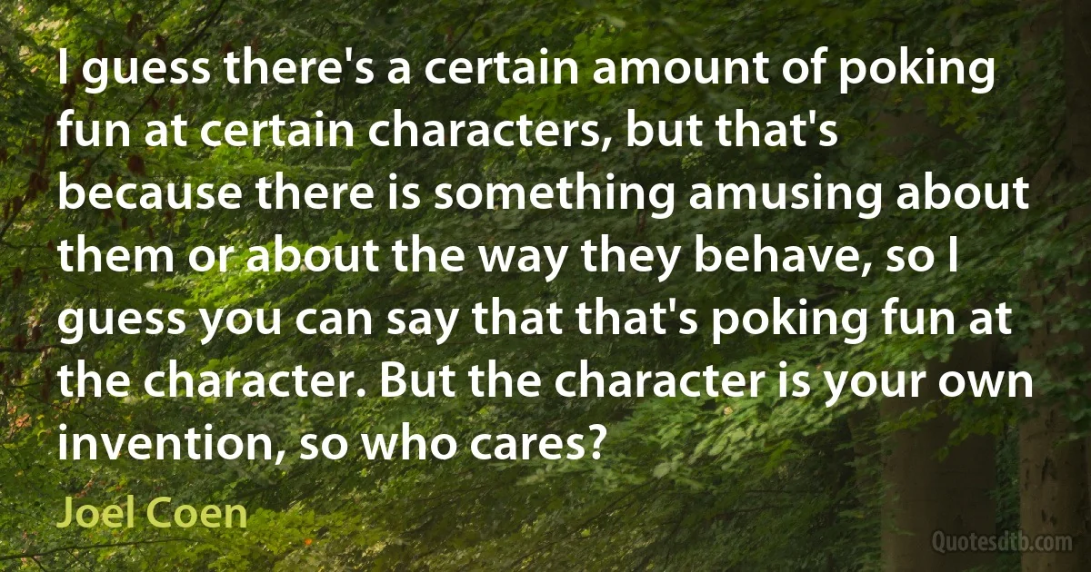 I guess there's a certain amount of poking fun at certain characters, but that's because there is something amusing about them or about the way they behave, so I guess you can say that that's poking fun at the character. But the character is your own invention, so who cares? (Joel Coen)