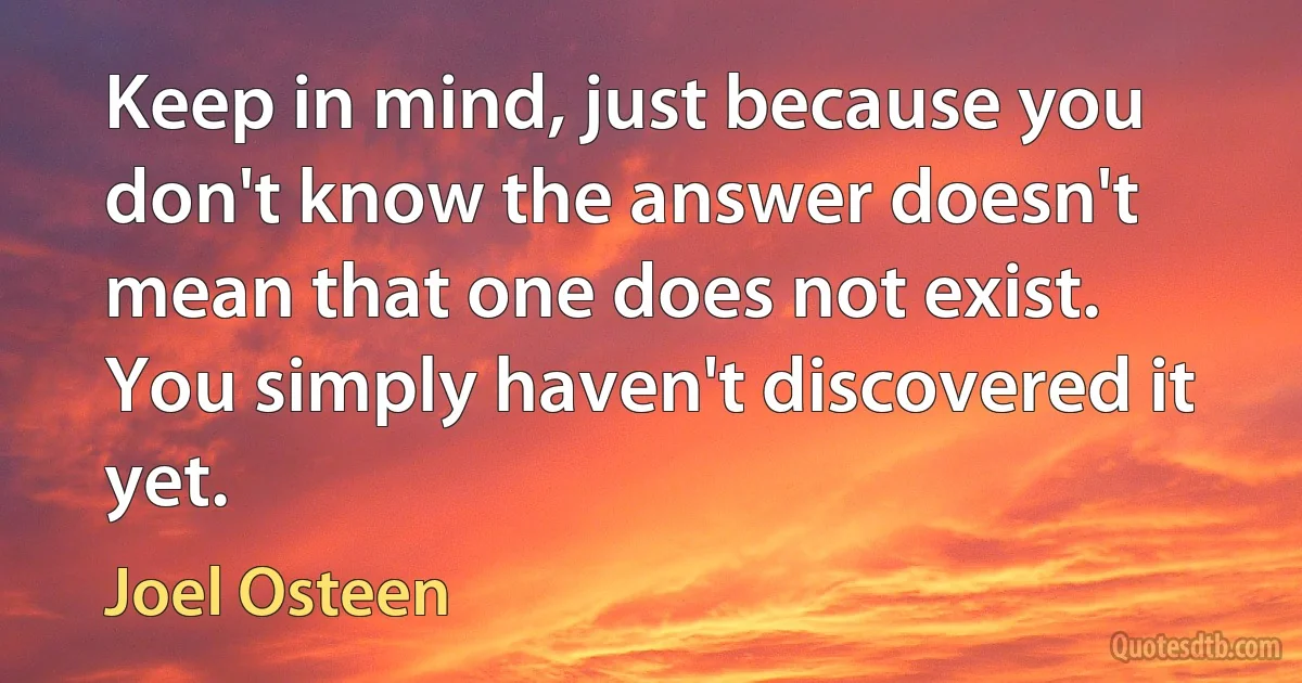 Keep in mind, just because you don't know the answer doesn't mean that one does not exist. You simply haven't discovered it yet. (Joel Osteen)