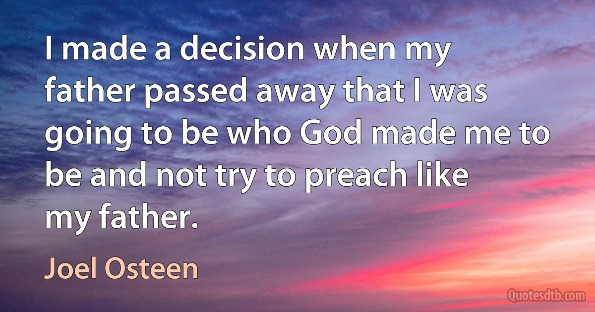 I made a decision when my father passed away that I was going to be who God made me to be and not try to preach like my father. (Joel Osteen)