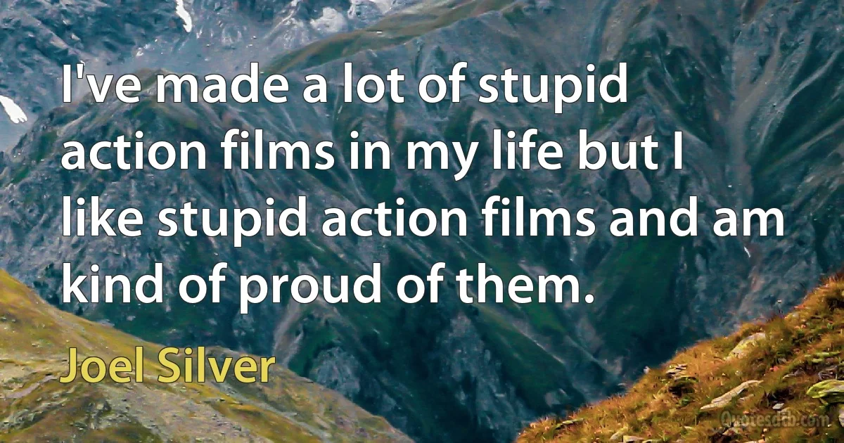 I've made a lot of stupid action films in my life but I like stupid action films and am kind of proud of them. (Joel Silver)