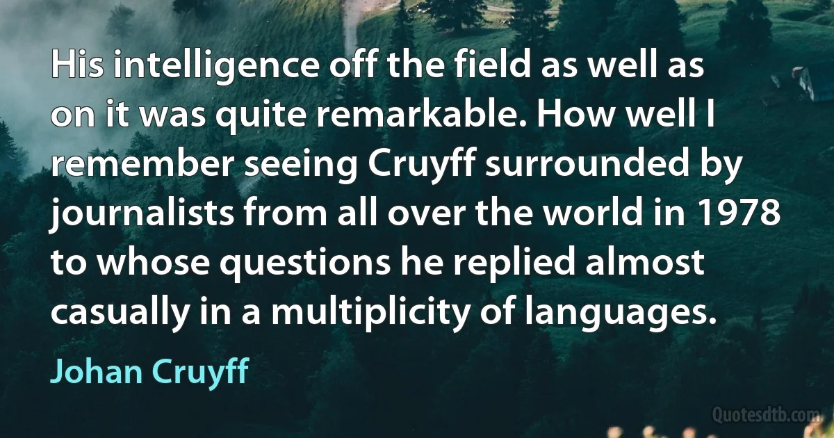 His intelligence off the field as well as on it was quite remarkable. How well I remember seeing Cruyff surrounded by journalists from all over the world in 1978 to whose questions he replied almost casually in a multiplicity of languages. (Johan Cruyff)