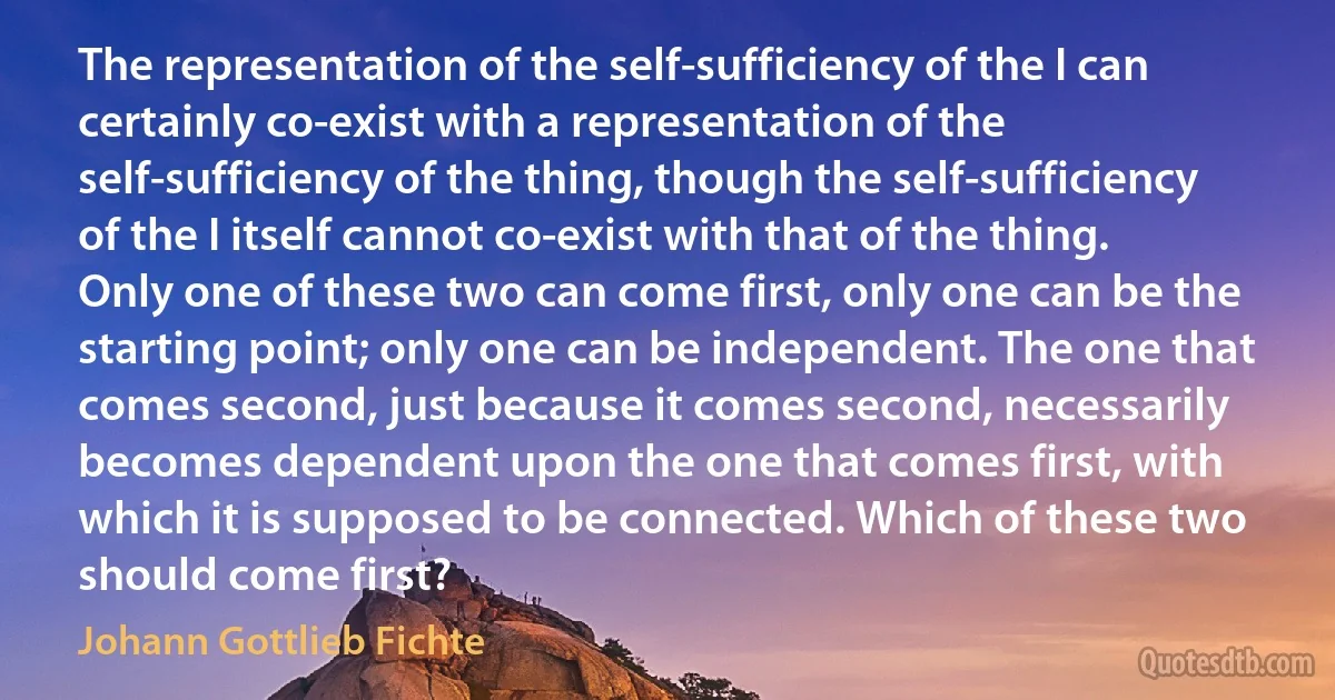 The representation of the self-sufficiency of the I can certainly co-exist with a representation of the self-sufficiency of the thing, though the self-sufficiency of the I itself cannot co-exist with that of the thing. Only one of these two can come first, only one can be the starting point; only one can be independent. The one that comes second, just because it comes second, necessarily becomes dependent upon the one that comes first, with which it is supposed to be connected. Which of these two should come first? (Johann Gottlieb Fichte)