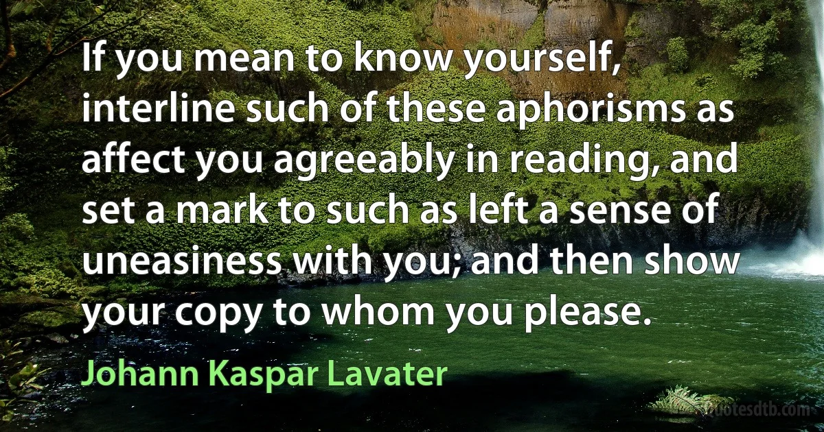 If you mean to know yourself, interline such of these aphorisms as affect you agreeably in reading, and set a mark to such as left a sense of uneasiness with you; and then show your copy to whom you please. (Johann Kaspar Lavater)