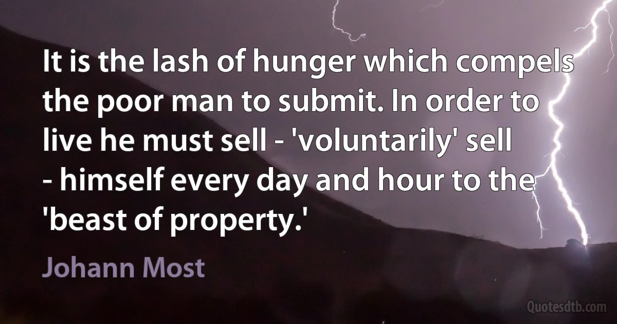 It is the lash of hunger which compels the poor man to submit. In order to live he must sell - 'voluntarily' sell - himself every day and hour to the 'beast of property.' (Johann Most)