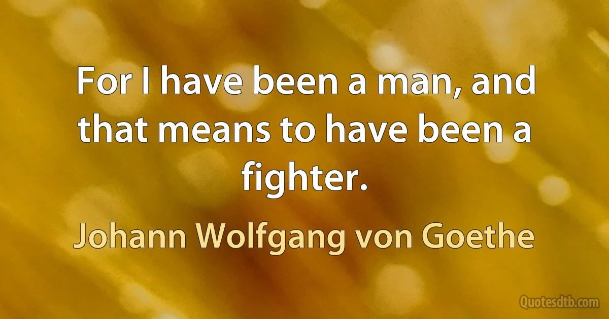 For I have been a man, and that means to have been a fighter. (Johann Wolfgang von Goethe)