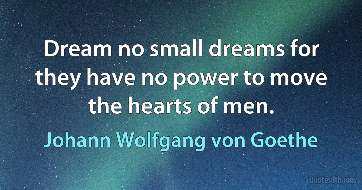 Dream no small dreams for they have no power to move the hearts of men. (Johann Wolfgang von Goethe)