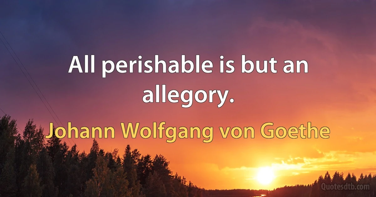 All perishable is but an allegory. (Johann Wolfgang von Goethe)