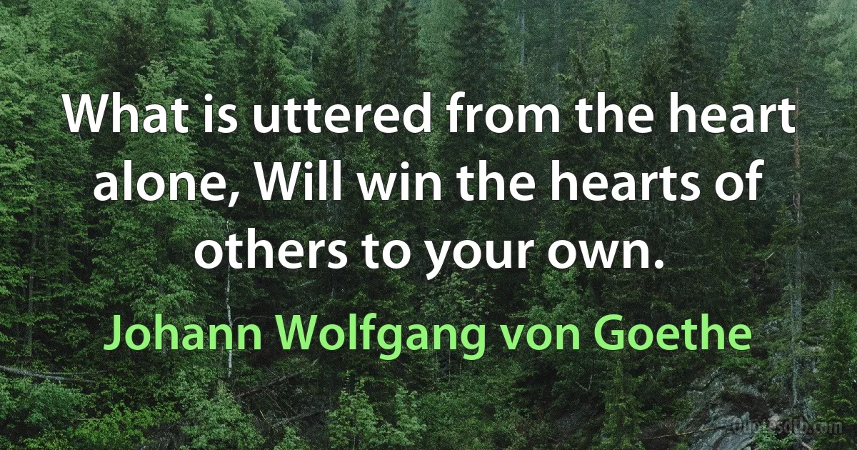 What is uttered from the heart alone, Will win the hearts of others to your own. (Johann Wolfgang von Goethe)