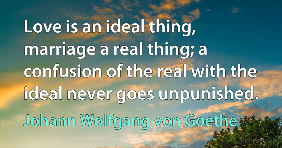 Love is an ideal thing, marriage a real thing; a confusion of the real with the ideal never goes unpunished. (Johann Wolfgang von Goethe)