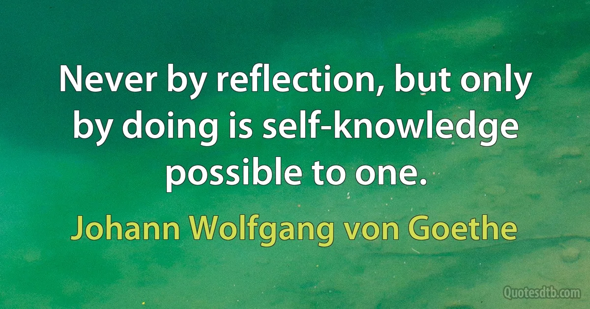 Never by reflection, but only by doing is self-knowledge possible to one. (Johann Wolfgang von Goethe)