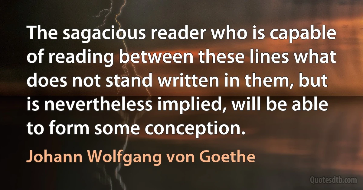 The sagacious reader who is capable of reading between these lines what does not stand written in them, but is nevertheless implied, will be able to form some conception. (Johann Wolfgang von Goethe)