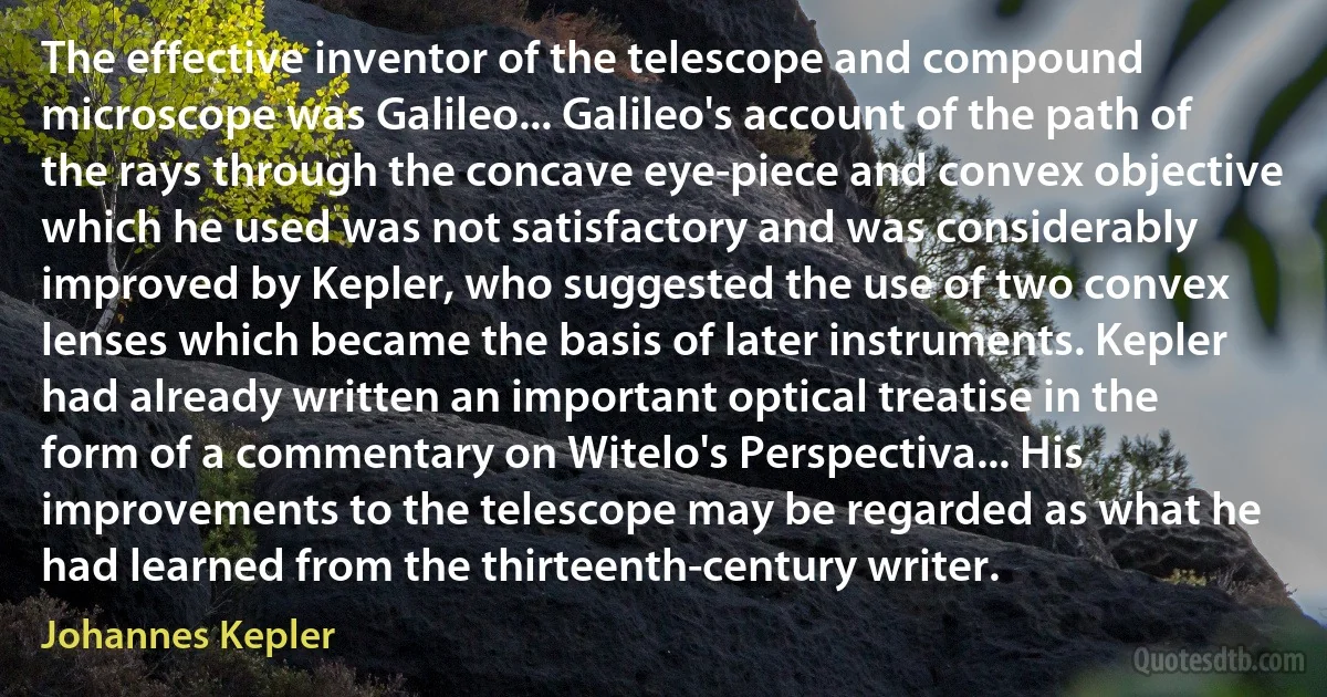 The effective inventor of the telescope and compound microscope was Galileo... Galileo's account of the path of the rays through the concave eye-piece and convex objective which he used was not satisfactory and was considerably improved by Kepler, who suggested the use of two convex lenses which became the basis of later instruments. Kepler had already written an important optical treatise in the form of a commentary on Witelo's Perspectiva... His improvements to the telescope may be regarded as what he had learned from the thirteenth-century writer. (Johannes Kepler)