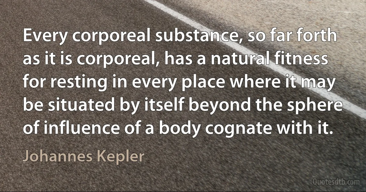 Every corporeal substance, so far forth as it is corporeal, has a natural fitness for resting in every place where it may be situated by itself beyond the sphere of influence of a body cognate with it. (Johannes Kepler)